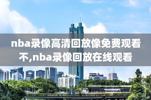 nba录像高清回放像免费观看不,nba录像回放在线观看