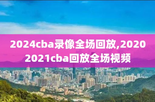 2024cba录像全场回放,20202021cba回放全场视频