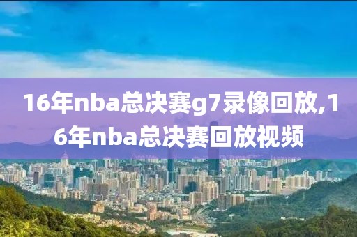 16年nba总决赛g7录像回放,16年nba总决赛回放视频