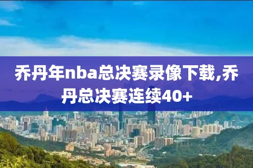 乔丹年nba总决赛录像下载,乔丹总决赛连续40+