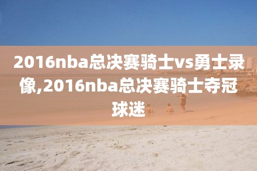 2016nba总决赛骑士vs勇士录像,2016nba总决赛骑士夺冠球迷