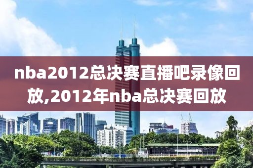 nba2012总决赛直播吧录像回放,2012年nba总决赛回放