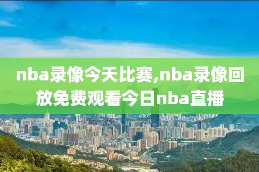 nba录像今天比赛,nba录像回放免费观看今日nba直播