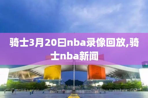 骑士3月20曰nba录像回放,骑士nba新闻