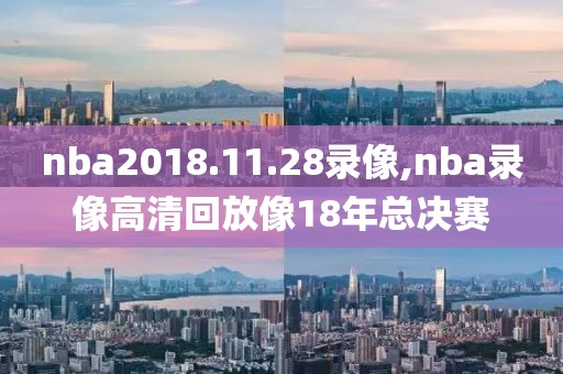 nba2018.11.28录像,nba录像高清回放像18年总决赛