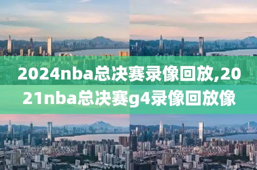 2024nba总决赛录像回放,2021nba总决赛g4录像回放像