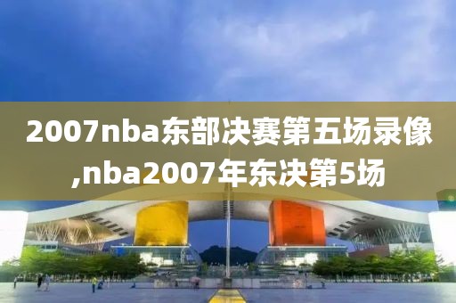 2007nba东部决赛第五场录像,nba2007年东决第5场