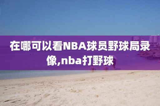 在哪可以看NBA球员野球局录像,nba打野球