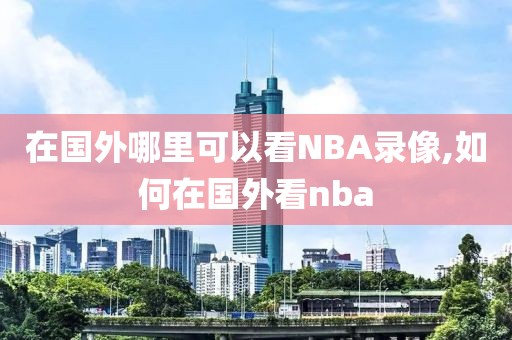 在国外哪里可以看NBA录像,如何在国外看nba