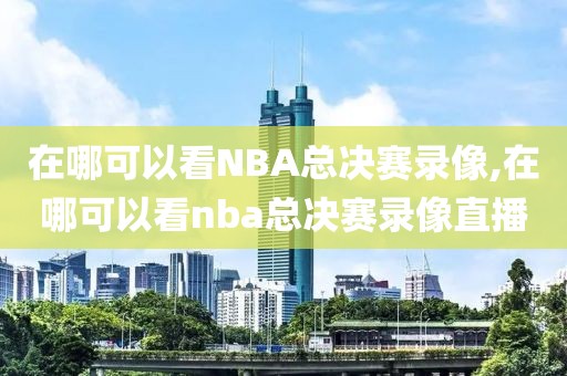 在哪可以看NBA总决赛录像,在哪可以看nba总决赛录像直播