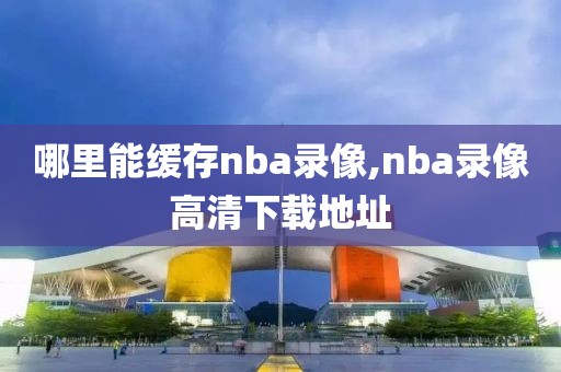 哪里能缓存nba录像,nba录像高清下载地址