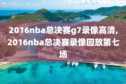 2016nba总决赛g7录像高清,2016nba总决赛录像回放第七场