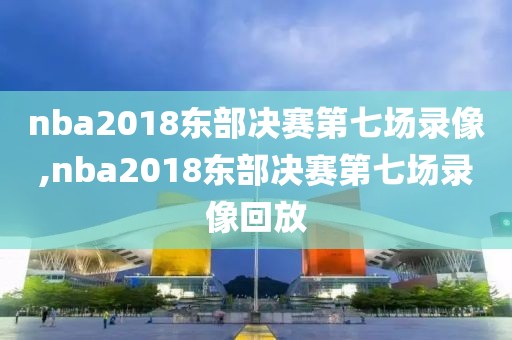 nba2018东部决赛第七场录像,nba2018东部决赛第七场录像回放