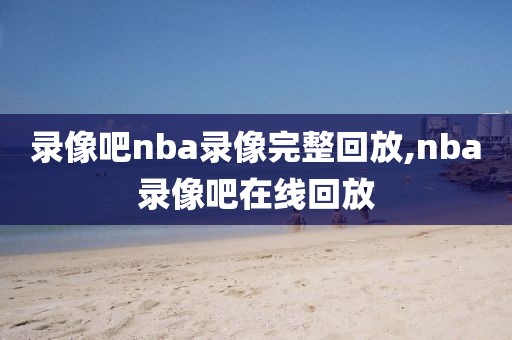 录像吧nba录像完整回放,nba录像吧在线回放