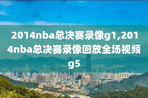 2014nba总决赛录像g1,2014nba总决赛录像回放全场视频g5