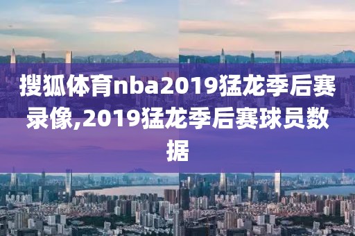 搜狐体育nba2019猛龙季后赛录像,2019猛龙季后赛球员数据