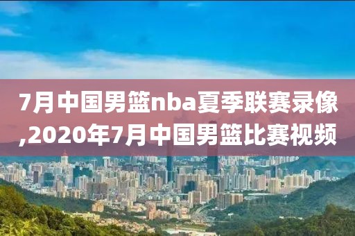 7月中国男篮nba夏季联赛录像,2020年7月中国男篮比赛视频