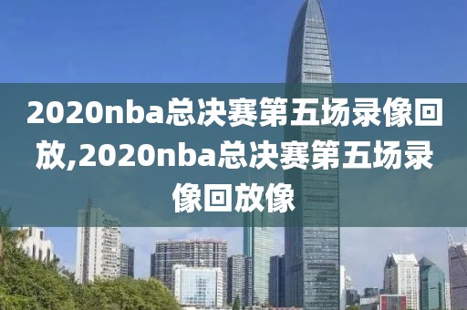 2020nba总决赛第五场录像回放,2020nba总决赛第五场录像回放像