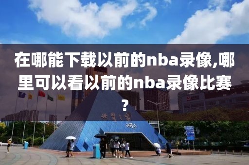 在哪能下载以前的nba录像,哪里可以看以前的nba录像比赛?