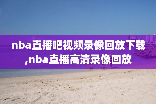 nba直播吧视频录像回放下载,nba直播高清录像回放