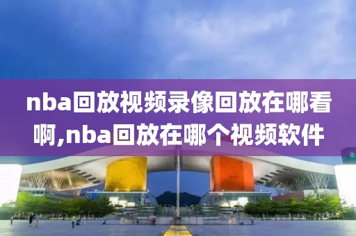 nba回放视频录像回放在哪看啊,nba回放在哪个视频软件