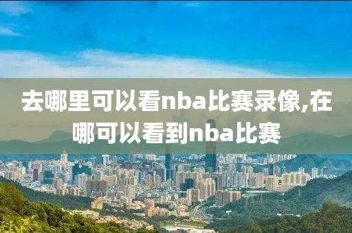 去哪里可以看nba比赛录像,在哪可以看到nba比赛