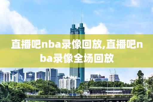 直播吧nba录像回放,直播吧nba录像全场回放