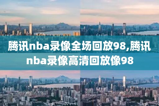 腾讯nba录像全场回放98,腾讯nba录像高清回放像98