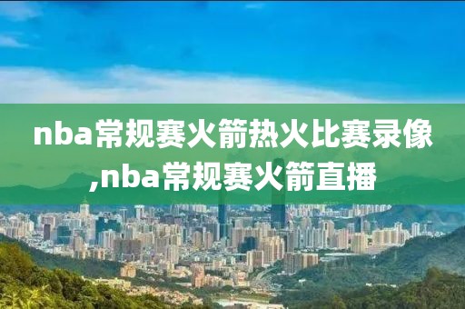 nba常规赛火箭热火比赛录像,nba常规赛火箭直播