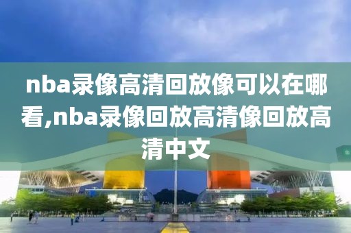 nba录像高清回放像可以在哪看,nba录像回放高清像回放高清中文