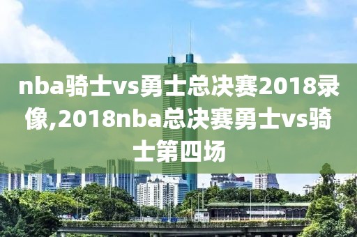 nba骑士vs勇士总决赛2018录像,2018nba总决赛勇士vs骑士第四场