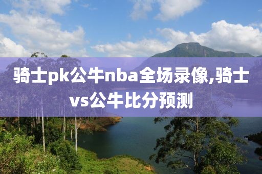 骑士pk公牛nba全场录像,骑士vs公牛比分预测