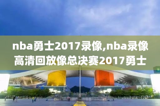 nba勇士2017录像,nba录像高清回放像总决赛2017勇士