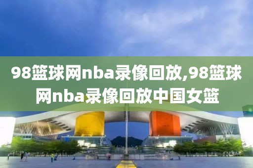 98篮球网nba录像回放,98篮球网nba录像回放中国女篮