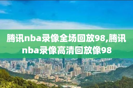 腾讯nba录像全场回放98,腾讯nba录像高清回放像98