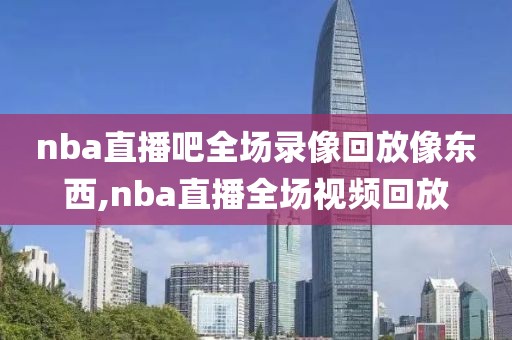 nba直播吧全场录像回放像东西,nba直播全场视频回放