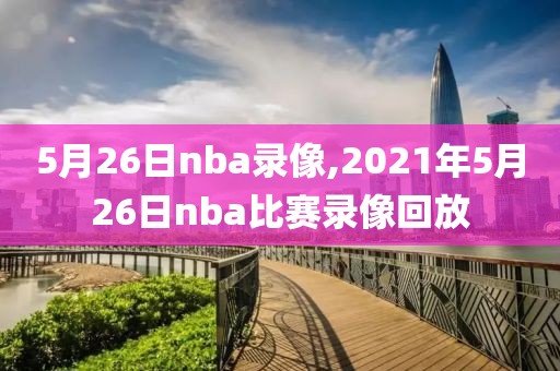 5月26日nba录像,2021年5月26日nba比赛录像回放