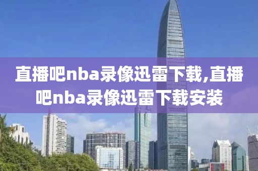 直播吧nba录像迅雷下载,直播吧nba录像迅雷下载安装