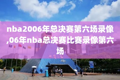 nba2006年总决赛第六场录像,06年nba总决赛比赛录像第六场