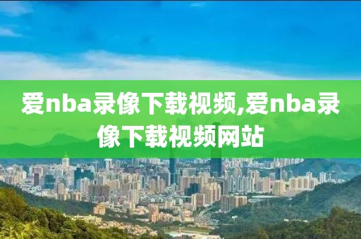 爱nba录像下载视频,爱nba录像下载视频网站