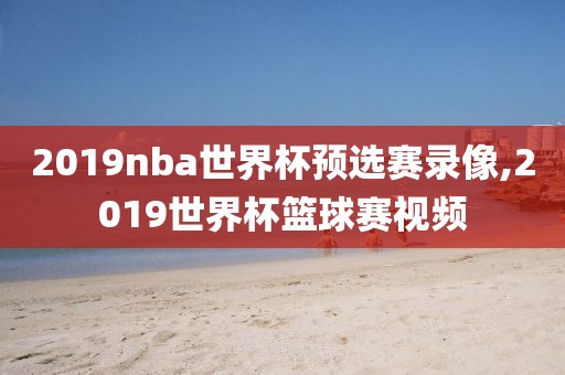 2019nba世界杯预选赛录像,2019世界杯篮球赛视频