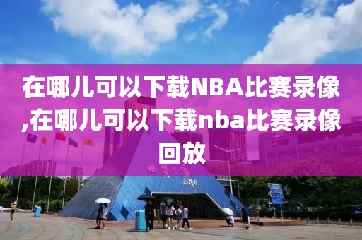 在哪儿可以下载NBA比赛录像,在哪儿可以下载nba比赛录像回放