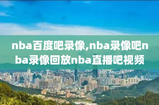 nba百度吧录像,nba录像吧nba录像回放nba直播吧视频