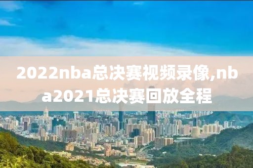 2022nba总决赛视频录像,nba2021总决赛回放全程