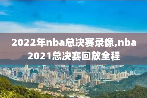 2022年nba总决赛录像,nba2021总决赛回放全程