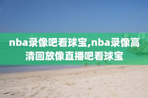 nba录像吧看球宝,nba录像高清回放像直播吧看球宝