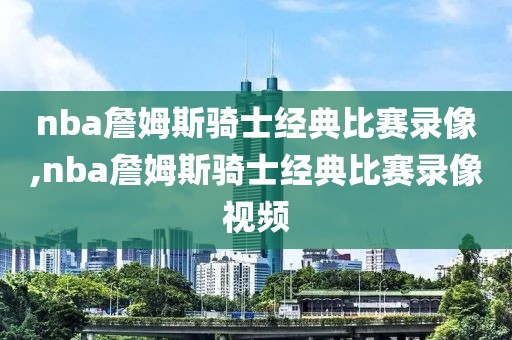 nba詹姆斯骑士经典比赛录像,nba詹姆斯骑士经典比赛录像视频