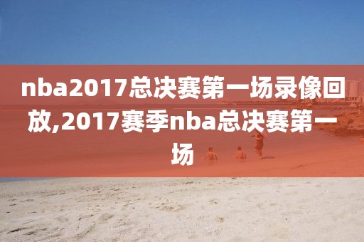 nba2017总决赛第一场录像回放,2017赛季nba总决赛第一场