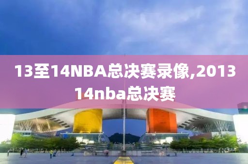 13至14NBA总决赛录像,201314nba总决赛