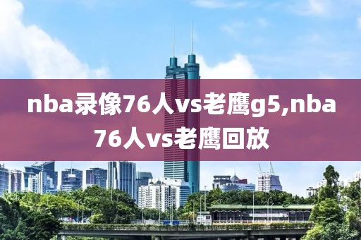 nba录像76人vs老鹰g5,nba76人vs老鹰回放